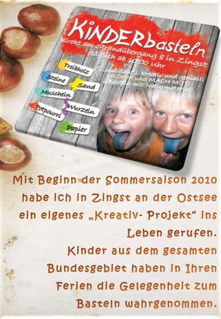 Mit Beginn der Sommersaison 2010 habe ich in Zingst an der Ostsee ein eigenes „Kreativ- Projekt“ ins Leben gerufen.                                                                                                                       Kinder aus dem gesamten Bundesgebiet haben in Ihren Ferien die Gelegenheit zum Basteln wahrgenommen. 