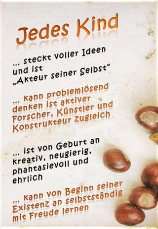 Jedes Kind… steckt voller Ideen und ist                „Akteur seiner Selbst“… kann problemlösend denken ist aktiver Forscher, Künstler und Konstrukteur zugleich… ist von Geburt an kreativ, neugierig, phantasievoll und     ehrlich… kann von Beginn seiner Existenz an selbstständig mit Freude lernen