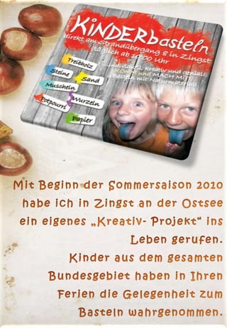 Mit Beginn der Sommersaison 2010 habe ich in Zingst an der Ostsee ein eigenes „Kreativ- Projekt“ ins Leben gerufen.                                                                                                                      Kinder aus dem gesamten Bundesgebiet haben in Ihren Ferien die Gelegenheit zum Basteln wahrgenommen.