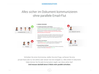 Alles sicher im Dokument kommunizieren 
ohne parallele Email-Flut
Titel 10
Schreiben Sie einen Kommentar, stellen Sie eine Frage, verfassen Sie eine
private Notiz (die nur Sie sehen) oder weisen Sie eine Aufgabe zu. Alles direkt im Dokument.
Dabei können Sie für jede Konversation regeln, wer diese sehen darf.
Und müssen deshalb keine E-Mails mehr parallel schreiben.
KOMMUNIKATIVER
 