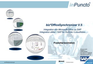 biz²OfficeSynchronizer V.5
                               Integration von Microsoft-Office zu SAP
                           Integration eMail / SAP für Outlook / LotusNotes




                                         Produktpräsentation

                                                                     inPuncto GmbH
                                                                     Fabrikstr. 5
                                                                     73728 Esslingen
                                                                     Tel: +49 (0) 711 66188 500
                                                                     Fax:+49 (0) 711 75878614
                                                                     www.inpuncto-gmbh.com




biz²OfficeSynronizer.ppt
 