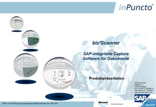 biz²Scanner

                                                             SAP-integrierte Capture
                                                             Software für Dokumente



                                                                Produktpräsentation
                                                                                       inPuncto GmbH
                                                                                       Fabrikstr. 5
                                                                                       73728 Esslingen
                                                                                       Tel: +49 (0) 711 66188 511
                                                                                       Fax:+49 (0) 711 75878614
                                                                                       www.inpuncto-gmbh.com




*“SAP und R/3® sind eingetragene Markenzeichen der SAP AG“
 