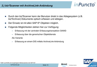 2.) biz²Scanner mit ArchiveLink-Anbindung



            Durch den biz²Scanner kann der Benutzer direkt in das Ablagesystem (z.B.
             biz²Archiver) Dokumente optisch erfassen und ablegen.
            Der Einsatz ist mit allen SAP ®*-Objekten möglich.
            Folgende Möglichkeiten stehen hier zur Verfügung:
                   – Erfassung mit der zentralen Erfassungstransaktion OAWD
                   – Erfassung über die generischen Objektdienste
                   Als Variante:
                   – Erfassung an einem DIS mittels ArchiveLink-Anbindung




*“SAP und R/3® sind eingetragene Markenzeichen der SAP AG“
                 biz²Scanner.ppt                             Seite 10
 