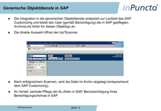 Generische Objektdienste in SAP

     Die Integration in die generischen Objektdienste analysiert zur Laufzeit das SAP
      Customizing und bietet den User (gemäß Berechtigung) die in SAP gepflegten
      ArchiveLink Arten für diesen Objekttyp an.
     Die direkte Auswahl öffnet den biz²Scanner.




     Nach erfolgreichem Scannen, wird die Datei im Archiv abgelegt (entsprechend
      dem SAP Customizing).
     Ihr Vorteil: zentrale Pflege der AL-Arten in SAP, Berücksichtigung Ihres
      Berechtigungschemas in SAP


        biz²Scanner.ppt                      Seite 14
 