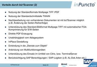 Vorteile durch biz²Scanner (2)

     Nutzung der Standardformats Multipage TIFF /PDF
     Nutzung der Standardschnittstelle TWAIN
     Nachbearbeitung von vorhandenen Dokumenten ist mit biz²Scanner möglich
      (z.B. Änderung der Seiten-Reihenfolge)
     Unterstützung des Standard-Bildformat Multipage TIFF mit automatischer FG4-
      Komprimierung für S/W-Seiten
     Direkte PDF-Erzeugung
     Unabhängigkeit vom Ablagesystem
     InPlace Darstellung
     Einbindung in die „Dienste zum Objekt“
     Anbindung von Multifunktionsgeräten
     Unterstützung des Einsatz im Umfeld von Citrix, bzw. TerminalServer
     Berücksichtigung SAP Berechtigungen / SAP-Logiken (z.B. AL-Dok.Arten etc.)

        biz²Scanner.ppt                Seite 24
 
