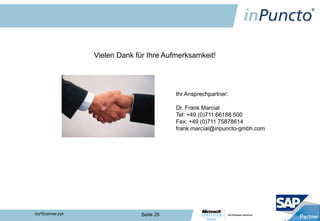 Vielen Dank für Ihre Aufmerksamkeit!




                                           Ihr Ansprechpartner:

                                           Dr. Frank Marcial
                                           Tel: +49 (0)711 66188 500
                                           Fax: +49 (0)711 75878614
                                           frank.marcial@inpuncto-gmbh.com




biz²Scanner.ppt                 Seite 25
 