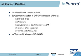 biz²Scanner - Überblick


            Bedienoberfläche des biz²Scanner
            biz²Scanner-Integration in SAP (in/outPlace im SAP GUI)
               – in SAP DVS (DIS)
               – mit ArchivLink
               – in den „Generischen Objektdiensten“ von SAP
               – als externes Erfassungssystem
               – im SAP RecordsManagement

            biz²Scanner für Windows (XP, WIN7)




       biz²Scanner.ppt                      Seite 3
 