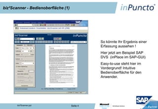 biz²Scanner - Bedienoberfläche (1)




                                               So könnte Ihr Ergebnis einer
                                               Erfassung aussehen !
                                               Hier jetzt am Beispiel SAP
                                               DVS (inPlace im SAP-GUI)
                                               Easy-to-use steht hier im
                                               Vordergrund! Intuitive
                                               Bedienoberfläche für den
                                               Anwender.




       biz²Scanner.ppt               Seite 4
 