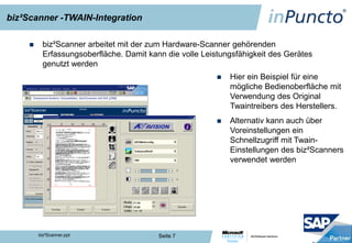 biz²Scanner -TWAIN-Integration

         biz²Scanner arbeitet mit der zum Hardware-Scanner gehörenden
          Erfassungsoberfläche. Damit kann die volle Leistungsfähigkeit des Gerätes
          genutzt werden
                                                                  Hier ein Beispiel für eine
                                                                   mögliche Bedienoberfläche mit
                                                                   Verwendung des Original
                                                                   Twaintreibers des Herstellers.
                                                                  Alternativ kann auch über
                                                                   Voreinstellungen ein
                                                                   Schnellzugriff mit Twain-
                                                                   Einstellungen des biz²Scanners
                                                                   verwendet werden




                                                   Bedienung biz²Scanner


         biz²Scanner.ppt                 Seite 7
 