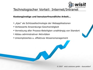 Technologischer Vorteil: Internet/Intranet

Kostengünstige und benutzerfreundliche Arbeit...


 „Ajax“ als Schlüsseltechnologie der Webapplikationen
 Verbesserte Anwendungs-Geschwindigkeit
 Vernetzung aller Prozess-Beteiligten unabhängig von Standort
 Abbau administrativer Aktivitäten
 Unkompliziertes u. effektives Wissensmanagement




                                         © 2007   wisit solutions gmbh - duesseldorf
 
