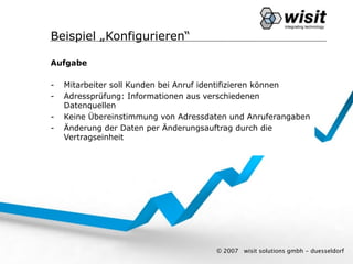 Beispiel „Konfigurieren“

Aufgabe

-   Mitarbeiter soll Kunden bei Anruf identifizieren können
-   Adressprüfung: Informationen aus verschiedenen
    Datenquellen
-   Keine Übereinstimmung von Adressdaten und Anruferangaben
-   Änderung der Daten per Änderungsauftrag durch die
    Vertragseinheit




                                      © 2007   wisit solutions gmbh - duesseldorf
 