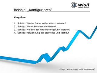 Beispiel „Konfigurieren“

Vorgehen

1.   Schritt:   Welche Daten sollen erfasst werden?
2.   Schritt:   Woher kommen die Daten?
3.   Schritt:   Wie soll der Mitarbeiter geführt werden?
4.   Schritt:   Verwendung der Elemente und Testlauf




                                              © 2007   wisit solutions gmbh - duesseldorf
 