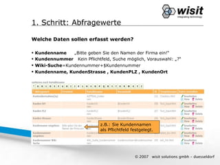 1. Schritt: Abfragewerte

Welche Daten sollen erfasst werden?

   Kundenname    „Bitte geben Sie den Namen der Firma ein!“
   Kundennummer Kein Pflichtfeld, Suche möglich, Vorauswahl: „?“
   Wiki-Suche=Kundennummer+$Kundennummer
   Kundenname, KundenStrasse , KundenPLZ , KundenOrt




                               z.B.: Sie Kundennamen
                               als Pflichtfeld festgelegt.




                                                © 2007   wisit solutions gmbh - duesseldorf
 