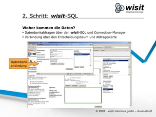 2. Schritt: wisit-SQL

      Woher kommen die Daten?
       Datenbankabfragen über den wisit-SQL und Connection-Manager
       Verbindung über den Entscheidungsbaum und Abfragewerte




Datenbank-
anbindung




                                                 © 2007   wisit solutions gmbh - duesseldorf
 