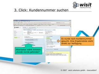 3. Click: Kundennummer suchen




                             Es wurde nach Kundennummer
                             gesucht. Eine Ergebnisliste steht
                             direkt zur Verfügung.


Mitarbeiter wählt Antwort:
„Kunde wurde gefunden“




                             © 2007   wisit solutions gmbh - duesseldorf
 