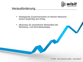 Herausforderung

   Strategische Zusammenarbeit im Partner-Netzwerk
    sichert langfristig den Erfolg.


   eBusiness als wesentlicher Bestandteil der
    Marketing- und Vertriebsstrategie.




                                      © 2007   wisit solutions gmbh - duesseldorf
 