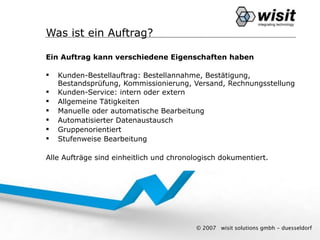 Was ist ein Auftrag?

Ein Auftrag kann verschiedene Eigenschaften haben

   Kunden-Bestellauftrag: Bestellannahme, Bestätigung,
    Bestandsprüfung, Kommissionierung, Versand, Rechnungsstellung
   Kunden-Service: intern oder extern
   Allgemeine Tätigkeiten
   Manuelle oder automatische Bearbeitung
   Automatisierter Datenaustausch
   Gruppenorientiert
   Stufenweise Bearbeitung

Alle Aufträge sind einheitlich und chronologisch dokumentiert.




                                         © 2007   wisit solutions gmbh - duesseldorf
 
