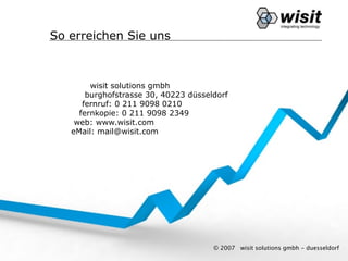 So erreichen Sie uns



        wisit solutions gmbh
       burghofstrasse 30, 40223 düsseldorf
      fernruf: 0 211 9098 0210
     fernkopie: 0 211 9098 2349
    web: www.wisit.com
   eMail: mail@wisit.com




                                      © 2007   wisit solutions gmbh - duesseldorf
 