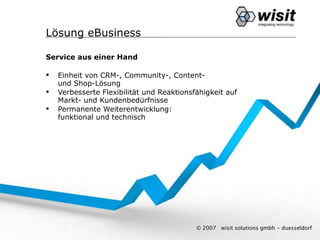 Lösung eBusiness

Service aus einer Hand

   Einheit von CRM-, Community-, Content-
    und Shop-Lösung
   Verbesserte Flexibilität und Reaktionsfähigkeit auf
    Markt- und Kundenbedürfnisse
   Permanente Weiterentwicklung:
    funktional und technisch




                                           © 2007   wisit solutions gmbh - duesseldorf
 