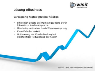 Lösung eBusiness

Verbesserte Kosten-/Nutzen-Relation

   Effizienter Einsatz des Marketingbudgets durch
    fokussierte Kundenansprache
   Mitarbeitermotivation durch Wissensvorsprung
   Klare Kalkulierbarkeit
   Optimierung der Kundenbindung bei
    gleichzeitiger Reduzierung der Kosten




                                         © 2007   wisit solutions gmbh - duesseldorf
 