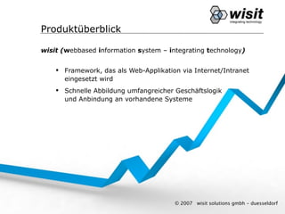 Produktüberblick

wisit (webbased information system – integrating technology)


     Framework, das als Web-Applikation via Internet/Intranet
      eingesetzt wird
     Schnelle Abbildung umfangreicher Geschäftslogik
      und Anbindung an vorhandene Systeme




                                       © 2007   wisit solutions gmbh - duesseldorf
 