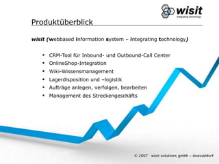 Produktüberblick

wisit (webbased information system – integrating technology)


     CRM-Tool für Inbound- und Outbound-Call Center
     OnlineShop-Integration
     Wiki-Wissensmanagement
     Lagerdisposition und –logistik
     Aufträge anlegen, verfolgen, bearbeiten
     Management des Streckengeschäfts




                                        © 2007   wisit solutions gmbh - duesseldorf
 