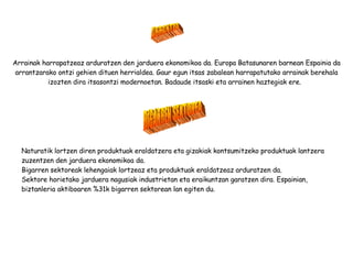 Arrainak harrapatzeaz arduratzen den jarduera ekonomikoa da. Europa Batasunaren barnean Espainia da arrantzarako ontzi gehien dituen herrialdea. Gaur egun itsas zabalean harrapatutako arrainak berehala izozten dira itsasontzi modernoetan. Badaude itsaski eta arrainen haztegiak ere.  ARRANTZA BIGARREN SEKTOREA Naturatik lortzen diren produktuak eraldatzera eta gizakiak kontsumitzeko produktuak lantzera zuzentzen den jarduera ekonomikoa da. Bigarren sektoreak lehengaiak lortzeaz eta produktuak eraldatzeaz arduratzen da. Sektore horietako jarduera nagusiak industrietan eta eraikuntzan garatzen dira. Espainian, biztanleria aktiboaren %31k bigarren sektorean lan egiten du. 