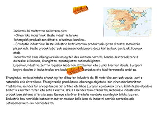 INDUSTRIA Industria bi multzotan sailkatzen dira: -Oinarrizko industriak: Beste industrietarako lehengaiak produzitzen dituzte: altzairua, burdina... - Eraldatze industriak: Beste industria batzuetarako produktuak egiten dituzte: metalezko piezak adb. Beste produktu batzuk zuzenean kontsumora doaz kontserbak, jantziak, liburuak etab. Industrietan zein lehengaiarekin lan egiten den kontuan hartuta, honako sektoreak bereiz daitezke: elikadura, ehungintza, zapatagintza, automobilgintza… Espainian,industria zentro nagusiak Madrilen, Kataluinian eta Euskal Herrian daude. Europari begira dauden bi industrialde ere badaude: Ebroko ardatza eta Mediterraneoko ardatza. EHUNGINTZA Ehungintza, mota askotako ehunak egiten dituzten industria da. Bi motatako zuntzak daude: zuntz naturalak edo sintetikoak. Ehungintzako produktuak lehenengo objetuak izan ziren merkataritzan. Trafiko hau mendeetan areagotu egin da: artilea eta lihoa Europan egindakoak ziren, kalitatezko algodoia Indiatik ekartzen zuten eta zeta Txinatik. XVIII mendeetako azkenetan, Reboluzio industrialak produktuen sistema alteratu zuen. Europa eta Gran Bretaña munduko ehundegiak bilakatu ziren. Industria hau herrialde batzuetan motor moduan balio izan du industri berriak sortzeko,adb Latinoameriketa- ko herrialdeetan. 