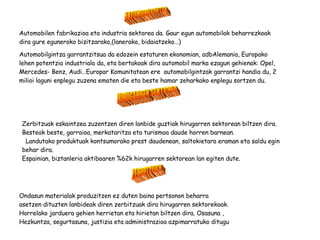 HIRUGARREN SEKTOREA Zerbitzuak eskaintzea zuzentzen diren lanbide guztiak hirugarren sektorean biltzen dira. Besteak beste, garraioa, merkataritza eta turismoa daude horren barnean. Landutako produktuak kontsumorako prest daudenean, saltokietara eraman eta saldu egin behar dira. Espainian, biztanleria aktiboaren %62k hirugarren sektorean lan egiten dute. ZERBITZUAK Ondasun materialak produzitzen ez duten baina pertsonon beharra asetzen dituzten lanbideak diren zerbitzuak dira hirugarren sektorekoak. Horrelako jarduera gehien herrietan eta hirietan biltzen dira. Osasuna , Hezkuntza, segurtasuna, justizia eta administrazioa azpimarratuko ditugu AUTOMOBILGINTZA Automobilen fabrikazioa eta industria sektorea da. Gaur egun automobilak beharrezkoak dira gure eguneroko bizitzarako,(lanerako, bidaiatzeko…) Automobilgintza garrantzitsua da edozein estaturen ekonomian, adbAlemania, Europako lehen potentzia industriala da, eta bertakoak dira automobil marka ezagun gehienak: Opel, Mercedes- Benz, Audi…Europar Komunitatean ere  automobilgintzak garrantzi handia du, 2 milioi laguni enplegu zuzena ematen die eta beste hamar zeharkako enplegu sortzen du. 