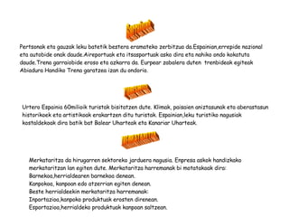 TURISMOA Urtero Espainia 60milioik turistak bisitatzen dute. Klimak, paisaien aniztasunak eta aberastasun historikoek eta artistikoak erakartzen ditu turistak. Espainian,leku turistiko nagusiak kostaldekoak dira batik bat Balear Uharteak eta Kanariar Uharteak. MERKATARITZA Merkataritza da hirugarren sektoreko jarduera nagusia. Enpresa askok handizkako merkataritzan lan egiten dute. Merkataritza harremanak bi motatakoak dira: Barnekoa,herrialdearen barnekoa denean. Kanpokoa, kanpoan edo atzerrian egiten denean. Beste herrialdeekin merkataritza harremanak: Inportazioa,kanpoko produktuak erosten direnean. Esportazioa,herrialdeko produktuak kanpoan saltzean. Garraioak Pertsonak eta gauzak leku batetik bestera eramateko zerbitzua da.Espainian,errepide nazional eta autobide onak daude.Aireportuak eta itsasportuak asko dira eta nahiko ondo kokatuta daude.Trena garraiobide eroso eta azkarra da. Eurpear zabalera duten  trenbideak egiteak Abiadura Handiko Trena garatzea izan du ondorio. 