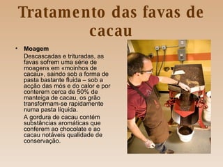 Tratamento das favas de cacau Moagem Descascadas e trituradas, as favas sofrem uma série de moagens em «moinhos de cacau», saindo sob a forma de pasta bastante fluida – sob a acção das mós e do calor e por conterem cerca de 50% de manteiga de cacau, os grão transformam-se rapidamente numa pasta líquida. A gordura de cacau contém substâncias aromáticas que conferem ao chocolate e ao cacau notáveis qualidade de conservação. 