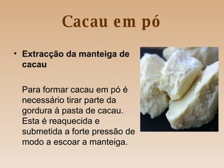 Cacau em pó Extracção da manteiga de cacau Para formar cacau em pó é necessário tirar parte da gordura à pasta de cacau. Esta é reaquecida e submetida a forte pressão de modo a escoar a manteiga.  