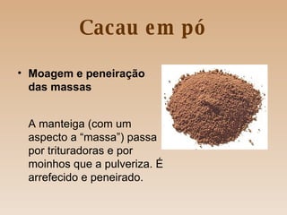 Cacau em pó Moagem e peneiração das massas A manteiga (com um aspecto a “massa”) passa por trituradoras e por moinhos que a pulveriza. É arrefecido e peneirado. 
