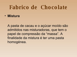 Fabrico de  Chocolate Mistura A pasta de cacau e o açúcar moído são admitidos nas misturadoras, que tem o papel de compressão da “massa”. A finalidade da mistura é ter uma pasta homogénea.  