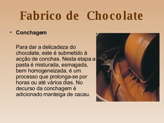 Fabrico de  Chocolate Conchagem Para dar a delicadeza do chocolate, este é submetido à acção de conchas. Nesta etapa a pasta é misturada, esmagada, bem homogeneizada, é um processo que prolonga-se por horas ou até vários dias. No decurso da conchagem é adicionado manteiga de cacau. 