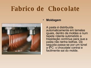 Fabrico de  Chocolate Moldagem A pasta é distribuída automaticamente em lamelas iguais, dentro de moldes e num tapete rolante submetido a trepidação contínua para que a pasta não tenha bolhas. De seguida passa-se por um túnel a 6ºC: o chocolate contrai e facilmente sai do molde. 