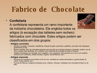 Fabrico de  Chocolate Confeitaria A confeitaria representa um ramo importante  da indústria chocolateira. Ela engloba todos os artigos (à excepção das tabletes sem recheio)  fabricados com chocolate. Estes artigos podem ser  classificados em dois grupos: -   Artigos correntes Rochers, bocados, croquetes, napolitanas, línguas de gato, pauzinhos, pastilhas, cujo peso não ultrapassa geralmente as 20g, Barras cobertas, paus de chocolate pesando cerca de 40g com recheios diversos (caramelo, praliné, noz de coco, nougat mole, gaufrette, etc.) cobertos com cobertura de chocolate de leite ou fondant. Tabletes recheadas, por exemplo com nougatine, com «ganache» (tipo ganache ao rum) e com pralinés diversos (com amêndoa, avelãs torradas, Cognac, Grand Marnier, etc.) - Artigos sazonais Bombons de chocolate consumidos no fim do ano, vendidos em caixas decoradas e a granel (bolas de creme, bolas pralinés, etc.), Formas de Páscoa e artigos de fantasia (ovos, coelhos, «frituras» moldadas com chocolate fondant ou de leite. 