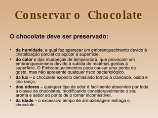 Conservar o  Chocolate O chocolate deve ser preservado: da humidade , a qual faz aparecer um embranquecimento devido à cristalização parcial do açúcar à superfície. do calor  e das mudanças de temperatura, que provocam um embranquecimento devido à subida de matérias gordas à superfície. O Embranquecimentos pode causar uma perda de gosto, mas não apresente qualquer risco bacteriológico. da luz  – o chocolate exposto demasiado tempo à claridade, oxida e cria ranço. dos odores  – qualquer tipo de odor é facilmente absorvido por toda a classe de chocolates, modificando consideravelmente o seu aroma e sabor ao ponto de o tornar incomestível.  da idade  – o excessivo tempo de armazenagem estraga o chocolate. 