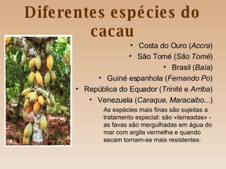 Diferentes espécies do cacau Costa do Ouro ( Accra ) São Tomé ( São Tomé ) Brasil ( Baía ) Guiné espanhola ( Fernando   Po ) República do Equador ( Trinité  e  Arriba ) Venezuela ( Caraque ,  Maracaibo ...) As espécies mais finas são sujeitas a  tratamento especial: são «terreadas» -  as favas são mergulhadas em água do  mar com argila vermelha e quando  secam tornam-se mais resistentes. 