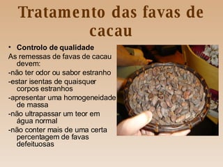 Tratamento das favas de cacau Controlo de qualidade As remessas de favas de cacau devem: -não ter odor ou sabor estranho -estar isentas de quaisquer corpos estranhos -apresentar uma homogeneidade de massa -não ultrapassar um teor em água normal -não conter mais de uma certa percentagem de favas defeituosas 