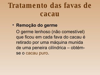 Tratamento das favas de cacau Remoção   do germe O germe lenhoso (não comestível) que ficou em cada fava do cacau é retirado por uma máquina munida de uma peneira cilíndrica – obtém-se o  cacau puro . 