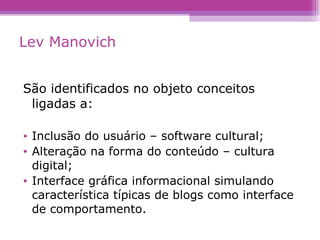 Lev Manovich São identificados no objeto conceitos ligadas a: Inclusão do usuário – software cultural; Alteração na forma do conteúdo – cultura digital; Interface gráfica informacional simulando característica típicas de blogs como interface de comportamento. 