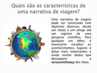 Uma narrativa de viagem
pode ser construída com
objetivos diversos, desde
um relato a um amigo até
um registro de uma
pesquisa científica. Para
qualquer um deles, é
necessário ressaltar os
acontecimentos, lugares e
datas mais importantes e
ainda revelar dados que
destaquem a
verossimilhança dos fatos.
 