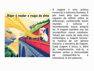  A viagem é uma prática
essencial à natureza humana. É
por meio dela que somos
capazes de refletir sobre as
diferenças, conhecendo novos
mundos e culturas e
reconhecendo nosso próprio
lar. A viagem também nos faz
ressignificar nosso cotidiano.
Talvez por conta de toda essa
simbologia, a viagem tornou-
se matéria de um gênero
literário: a narrativa de viagem.
Cada viagem é única, e, além
de simplesmente vivê-la, o
homem sentiu a necessidade
de compartilhá-la e
imortalizá-la em palavras.
 