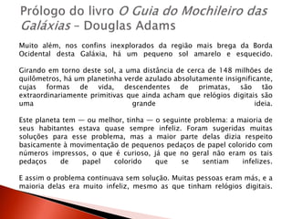 Muito além, nos confins inexplorados da região mais brega da Borda
Ocidental desta Galáxia, há um pequeno sol amarelo e esquecido.
Girando em torno deste sol, a uma distância de cerca de 148 milhões de
quilômetros, há um planetinha verde azulado absolutamente insignificante,
cujas formas de vida, descendentes de primatas, são tão
extraordinariamente primitivas que ainda acham que relógios digitais são
uma grande ideia.
Este planeta tem ― ou melhor, tinha ― o seguinte problema: a maioria de
seus habitantes estava quase sempre infeliz. Foram sugeridas muitas
soluções para esse problema, mas a maior parte delas dizia respeito
basicamente à movimentação de pequenos pedaços de papel colorido com
números impressos, o que é curioso, já que no geral não eram os tais
pedaços de papel colorido que se sentiam infelizes.
E assim o problema continuava sem solução. Muitas pessoas eram más, e a
maioria delas era muito infeliz, mesmo as que tinham relógios digitais.
 