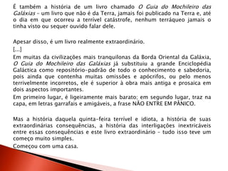 É também a história de um livro chamado O Guia do Mochileiro das
Galáxias – um livro que não é da Terra, jamais foi publicado na Terra e, até
o dia em que ocorreu a terrível catástrofe, nenhum terráqueo jamais o
tinha visto ou sequer ouvido falar dele.
Apesar disso, é um livro realmente extraordinário.
[...]
Em muitas da civilizações mais tranquilonas da Borda Oriental da Galáxia,
O Guia do Mochileiro das Galáxias já substituiu a grande Enciclopédia
Galáctica como repositório-padrão de todo o conhecimento e sabedoria,
pois ainda que contenha muitas omissões e apócrifos, ou pelo menos
terrivelmente incorretos, ele é superior à obra mais antiga e prosaica em
dois aspectos importantes.
Em primeiro lugar, é ligeiramente mais barato; em segundo lugar, traz na
capa, em letras garrafais e amigáveis, a frase NÃO ENTRE EM PÂNICO.
Mas a história daquela quinta-feira terrível e idiota, a história de suas
extraordinárias consequências, a história das interligações inextricáveis
entre essas consequências e este livro extraordinário – tudo isso teve um
começo muito simples.
Começou com uma casa.
 