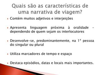  Contém muitos adjetivos e interjeições
 Apresenta linguagem próxima à oralidade –
dependendo de quem sejam os interlocutores
 Desenvolve-se, predominantemente, na 1ª pessoa
do singular ou plural
 Utiliza marcadores de tempo e espaço
 Destaca episódios, datas e locais mais importantes.
 