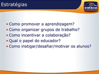 Estratégias Como promover a aprendizagem? Como organizar grupos de trabalho? Como incentivar a colaboração? Qual o papel do educador? Como instigar/desafiar/motivar os alunos? 