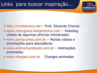Links  para buscar inspiração... http://contaoutra.net   – Prof. Eduardo Chaves www.marygrace.textamerica.com   – Videolog  com  vídeos de algumas oficinas ministradas www.portacurtas.com.br   – Muitos vídeos e orientações para educadores www.animamundiweb.com.br   – Animações premiadas www.charges.com.br  –  Charges animadas 