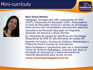 Mini-currículo Mary Grace Martins   Pedagoga, formada pela USP, especialista em EAD (UFJF), mestranda em Educação (USP). Pesquisadora na área de Educação inclusiva e acesso às tecnologias pelos alunos com necessidades educacionais especiais.  Consultora da Microsoft Educação no Programa Aprender em Parceria e Aluno Monitor. Ex integrante da equipe de referência em Tecnologia Educacional da SME de São Bernardo do Campo-SP Docente na Uniban, na área de Didática, Metodologia e Prática de Ensino (cursos de licenciatura) Sócia-fundadora e responsável pelo site e comunidade virtual da Vivência Pedagógica, empresa que atua na formação de educadores e desenvolvimento de material educacional para cursos on-line. www.vivenciapedagogica.com.br   